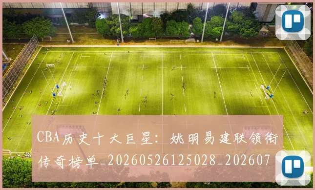 CBA历史十大巨星:姚明易建联领衔传奇榜单_20260526125028_20260701210259