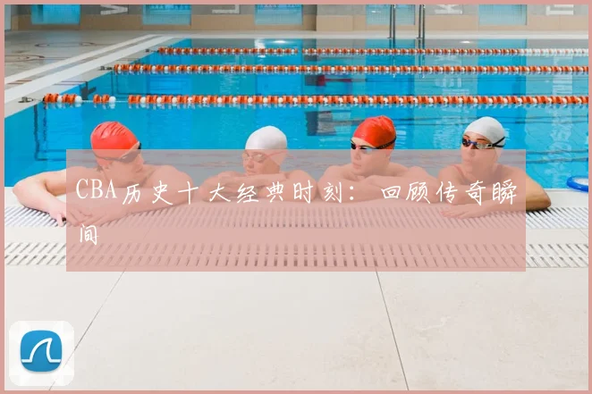 CBA历史十大经典时刻:回顾传奇瞬间
