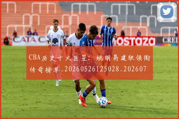 CBA历史十大巨星:姚明易建联领衔传奇榜单_20260526125028_20260701210259